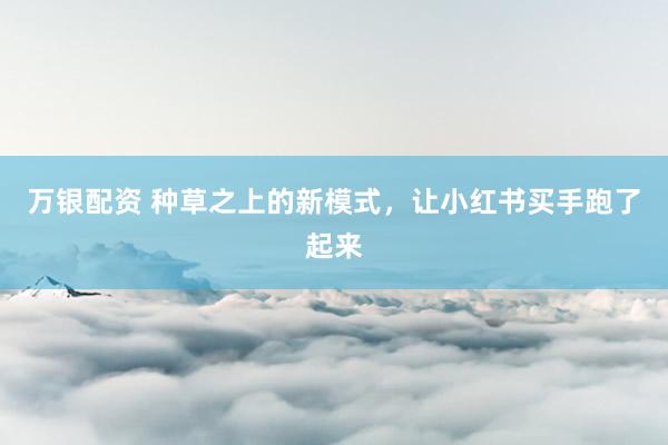 万银配资 种草之上的新模式，让小红书买手跑了起来