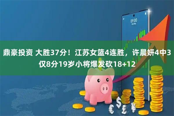 鼎豪投资 大胜37分！江苏女篮4连胜，许晨妍4中3仅8分19岁小将爆发砍18+12