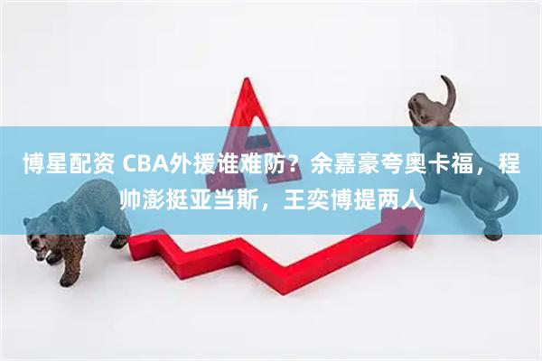 博星配资 CBA外援谁难防？余嘉豪夸奥卡福，程帅澎挺亚当斯，王奕博提两人