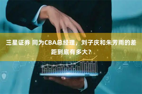 三星证券 同为CBA总经理，刘子庆和朱芳雨的差距到底有多大？