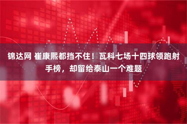 锦达网 崔康熙都挡不住！瓦科七场十四球领跑射手榜，却留给泰山一个难题