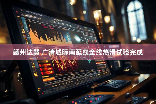 赣州达慧 广清城际南延线全线热滑试验完成