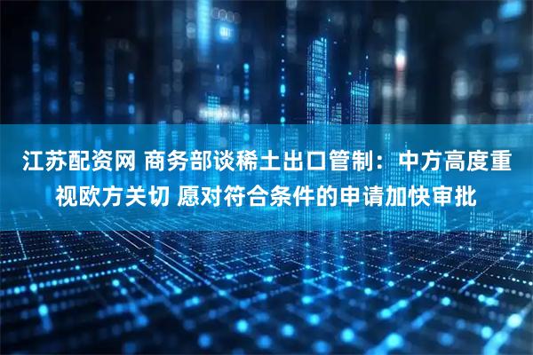 江苏配资网 商务部谈稀土出口管制：中方高度重视欧方关切 愿对符合条件的申请加快审批