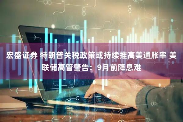 宏盛证券 特朗普关税政策或持续推高美通胀率 美联储高管警告：9月前降息难