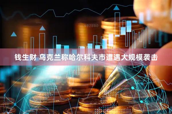 钱生财 乌克兰称哈尔科夫市遭遇大规模袭击