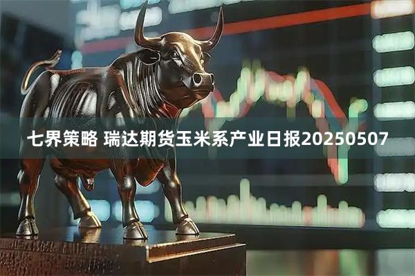 七界策略 瑞达期货玉米系产业日报20250507