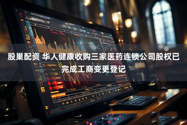 股巢配资 华人健康收购三家医药连锁公司股权已完成工商变更登记