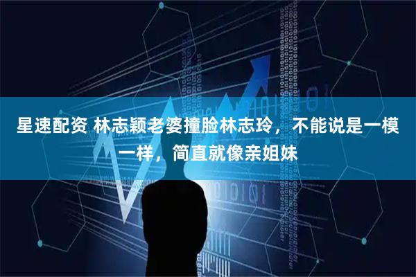 星速配资 林志颖老婆撞脸林志玲，不能说是一模一样，简直就像亲姐妹