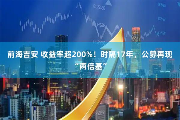 前海吉安 收益率超200%！时隔17年，公募再现“两倍基”
