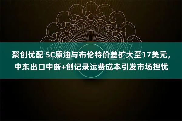聚创优配 SC原油与布伦特价差扩大至17美元，中东出口中断+创记录运费成本引发市场担忧