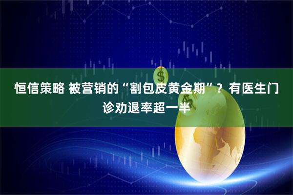 恒信策略 被营销的“割包皮黄金期”？有医生门诊劝退率超一半